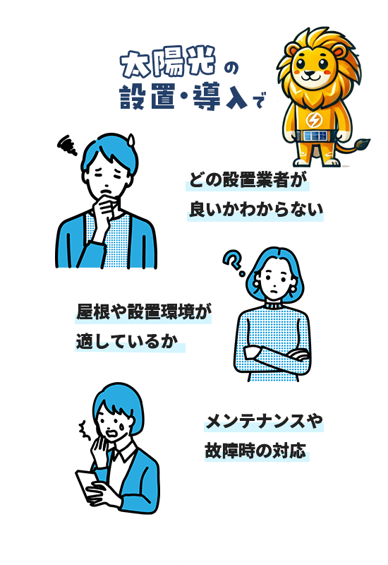 太陽光の設置・導入で下記のお悩みはございませんか? ・どの設置業者が良いかわからない ・屋根や設置環境が適しているか ・メンテナンスや故障j時の対応