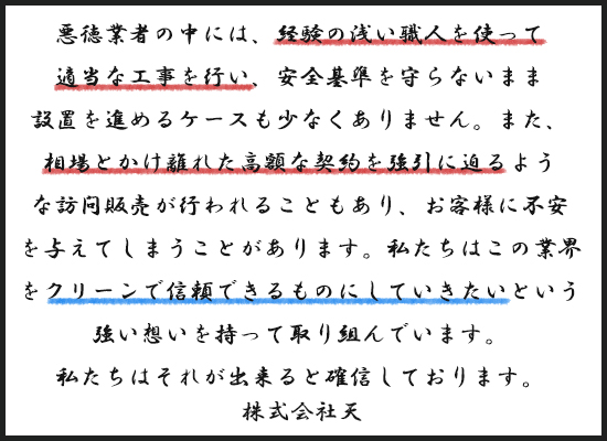 株式会社天によるメッセージ文書画像。背景は白、枠線は黒で囲まれたレイアウト。本文は手書き風フォントで記載されており、重要な文言には赤や青の下線が引かれている。 内容： 「悪徳業者の中には、経験の浅い職人を使って適当な工事を行い、安全基準を守らないまま設置を進めるケースも少なくありません。また、相場とかけ離れた高額な契約を疑うも疑わぬもない訪問販売が行われることもあり、お客様に不安を与えてしまうことがあります。私たちはこの業界をクリーンで信頼できるものにしていきたいという強い想いを持って取り組んでいます。私たちはそれが出来ると確信しております。」 最後に「株式会社天」と署名されている。 強調部分（下線）： - 赤線：「経験の浅い職人を使って適当な工事を行い」 - 赤線：「相場とかけ離れた高額な契約を疑似に迫るような」 - 青線：「クリーンで信頼できるものにしていきたい」
